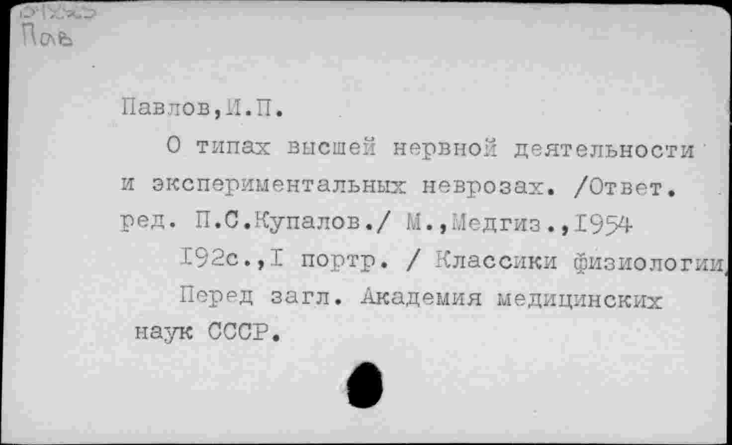 ﻿Павлов,И.П.
О типах высшей нервной деятельности и экспериментальных неврозах. /Ответ, ред. П.С.Купалов./ М.,Медгиз.,1954
192с.,I портр. / Классики физиологии, Перед загл. Академия медицинских
наук СССР.